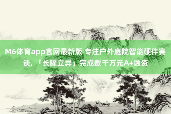 M6体育app官网最新版 专注户外庭院智能硬件赛谈， 「长曜立异」完成数千万元A+融资