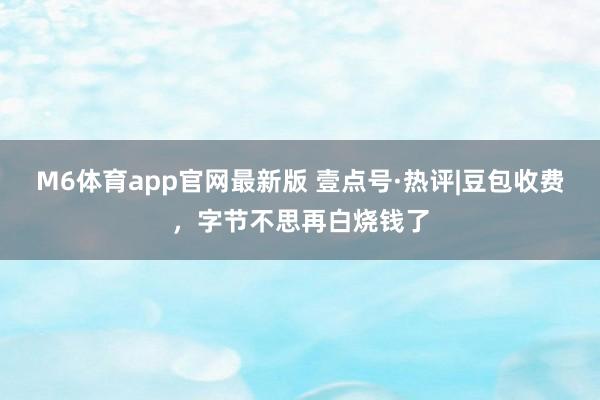 M6体育app官网最新版 壹点号·热评|豆包收费，字节不思再白烧钱了