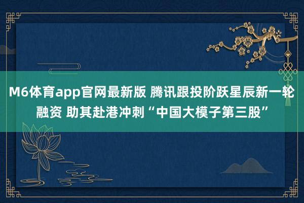 M6体育app官网最新版 腾讯跟投阶跃星辰新一轮融资 助其赴港冲刺“中国大模子第三股”