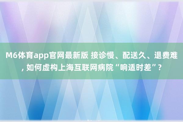 M6体育app官网最新版 接诊慢、配送久、退费难， 如何虚构上海互联网病院“响适时差”?