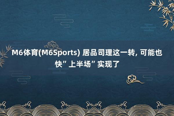 M6体育(M6Sports) 居品司理这一转， 可能也快”上半场”实现了