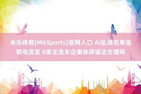 米乐体育(M6Sports)官网入口 AI乱填名单造锁电流言 8家主流车企集体辟谣这合理吗