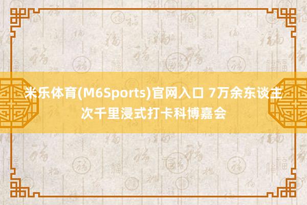 米乐体育(M6Sports)官网入口 7万余东谈主次千里浸式打卡科博嘉会
