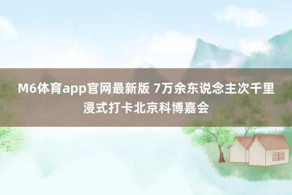M6体育app官网最新版 7万余东说念主次千里浸式打卡北京科博嘉会