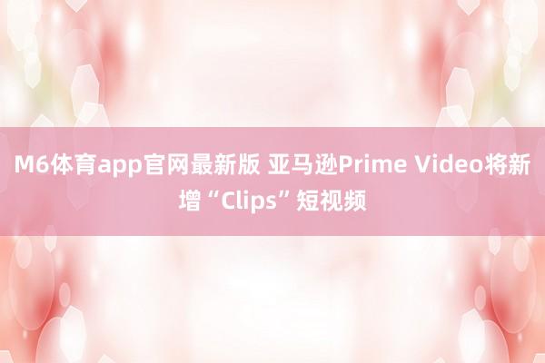 M6体育app官网最新版 亚马逊Prime Video将新增“Clips”短视频