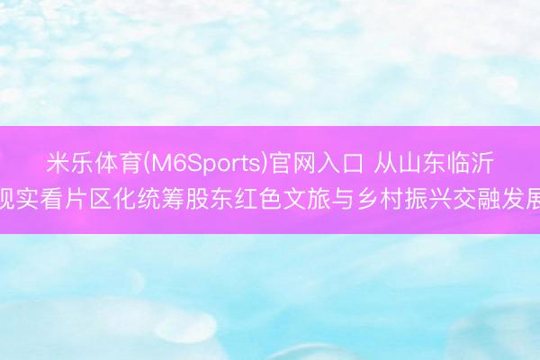 米乐体育(M6Sports)官网入口 从山东临沂现实看片区化统筹股东红色文旅与乡村振兴交融发展