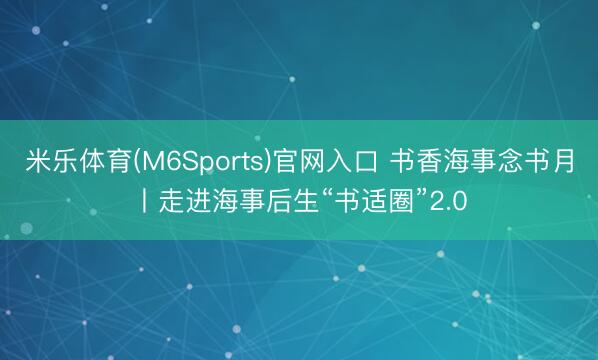 米乐体育(M6Sports)官网入口 书香海事念书月丨走进海事后生“书适圈”2.0