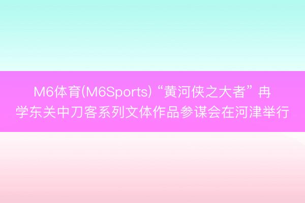 M6体育(M6Sports) “黄河侠之大者” 冉学东关中刀客系列文体作品参谋会在河津举行