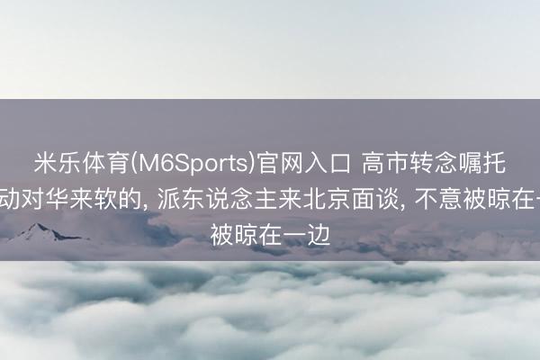 米乐体育(M6Sports)官网入口 高市转念嘱托， 启动对华来软的， 派东说念主来北京面谈， 不意被晾在一边