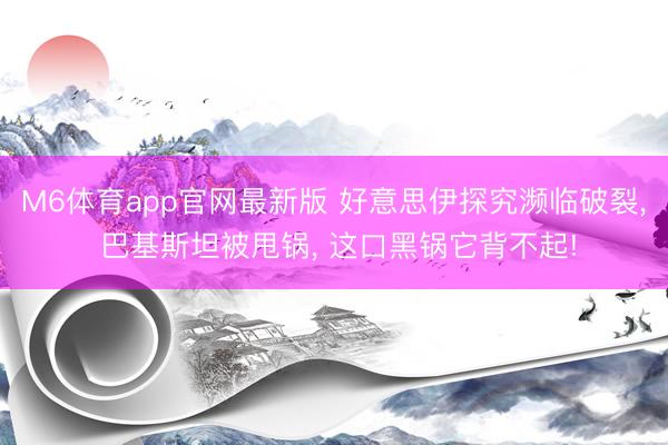 M6体育app官网最新版 好意思伊探究濒临破裂， 巴基斯坦被甩锅， 这口黑锅它背不起!