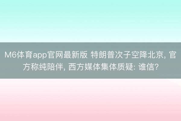 M6体育app官网最新版 特朗普次子空降北京， 官方称纯陪伴， 西方媒体集体质疑: 谁信?