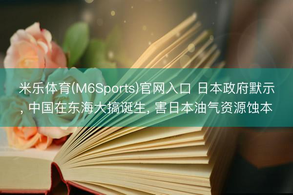 米乐体育(M6Sports)官网入口 日本政府默示, 中国在东海大搞诞生, 害日本油气资源蚀本