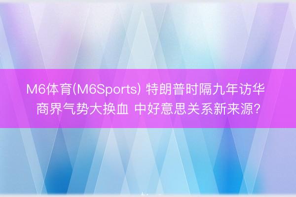 M6体育(M6Sports) 特朗普时隔九年访华 商界气势大换血 中好意思关系新来源?