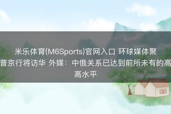 米乐体育(M6Sports)官网入口 环球媒体聚焦｜普京行将访华 外媒：中俄关系已达到前所未有的高水平