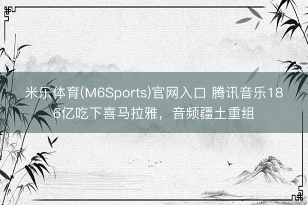 米乐体育(M6Sports)官网入口 腾讯音乐186亿吃下喜马拉雅，音频疆土重组