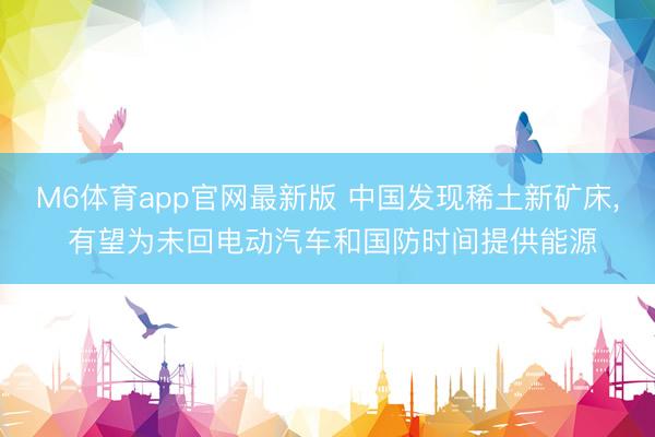 M6体育app官网最新版 中国发现稀土新矿床， 有望为未回电动汽车和国防时间提供能源