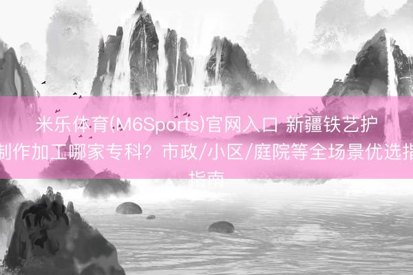 米乐体育(M6Sports)官网入口 新疆铁艺护栏制作加工哪家专科？市政/小区/庭院等全场景优选指南