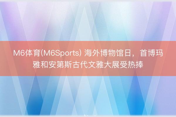 M6体育(M6Sports) 海外博物馆日，首博玛雅和安第斯古代文雅大展受热捧