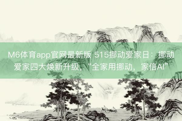 M6体育app官网最新版 515挪动爱家日:挪动爱家四大焕新升级,“全家用挪动,家倍AI”