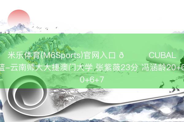 米乐体育(M6Sports)官网入口 🏀CUBAL女篮-云南师大大捷澳门大学 张紫薇23分 冯涵龄20+6+7