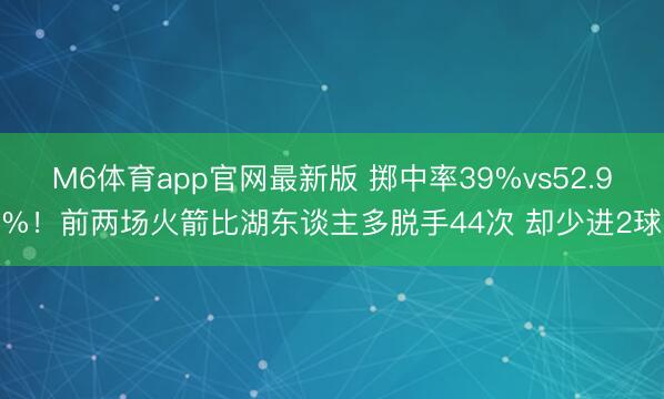 M6体育app官网最新版 掷中率39%vs52.9%！前两场火箭比湖东谈主多脱手44次 却少进2球