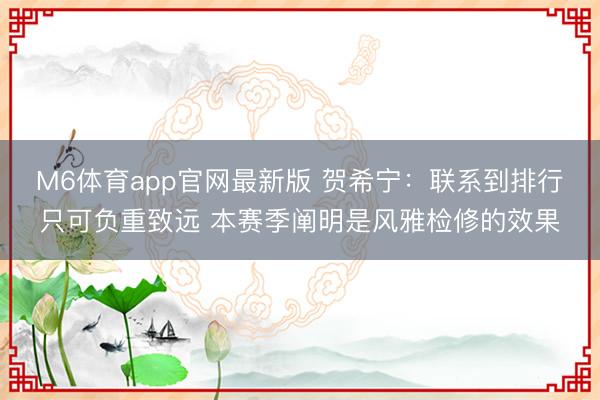 M6体育app官网最新版 贺希宁：联系到排行只可负重致远 本赛季阐明是风雅检修的效果