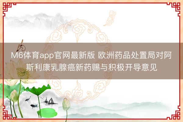 M6体育app官网最新版 欧洲药品处置局对阿斯利康乳腺癌新药赐与积极开导意见