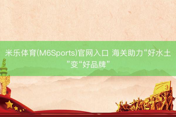 米乐体育(M6Sports)官网入口 海关助力“好水土”变“好品牌”
