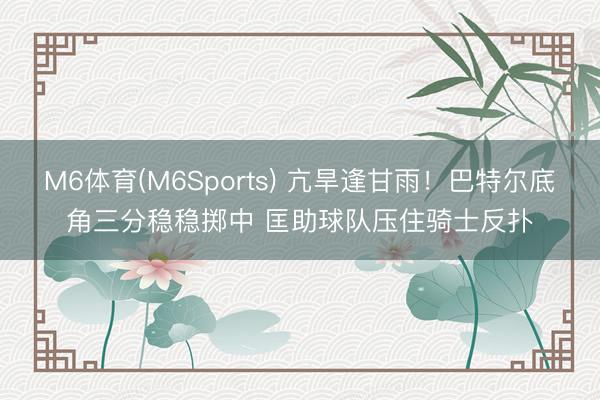 M6体育(M6Sports) 亢旱逢甘雨！巴特尔底角三分稳稳掷中 匡助球队压住骑士反扑