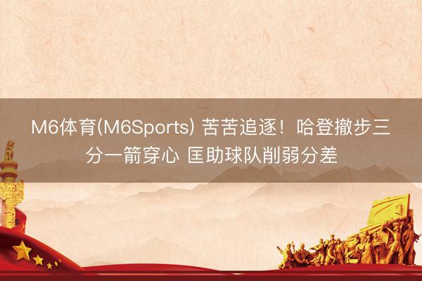 M6体育(M6Sports) 苦苦追逐！哈登撤步三分一箭穿心 匡助球队削弱分差