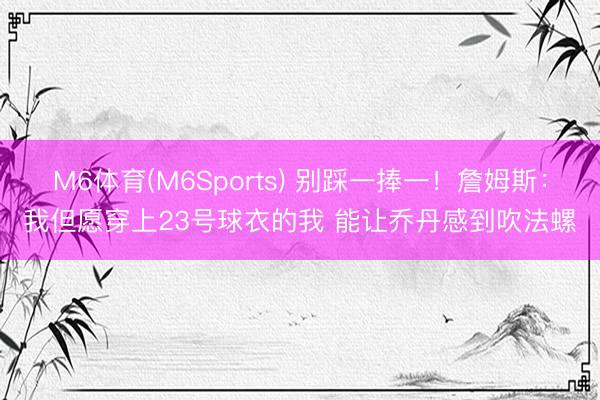 M6体育(M6Sports) 别踩一捧一！詹姆斯：我但愿穿上23号球衣的我 能让乔丹感到吹法螺