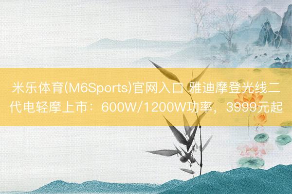 米乐体育(M6Sports)官网入口 雅迪摩登光线二代电轻摩上市：600W/1200W功率，3999元起