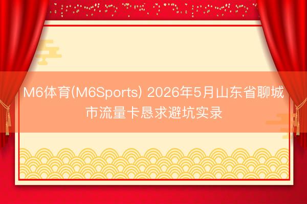 M6体育(M6Sports) 2026年5月山东省聊城市流量卡恳求避坑实录
