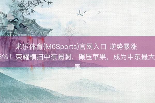 米乐体育(M6Sports)官网入口 逆势暴涨 73%！荣耀横扫中东阛阓，碾压苹果，成为中东最大黑
