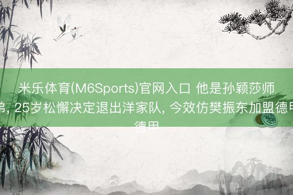 米乐体育(M6Sports)官网入口 他是孙颖莎师弟， 25岁松懈决定退出洋家队， 今效仿樊振东加盟德甲