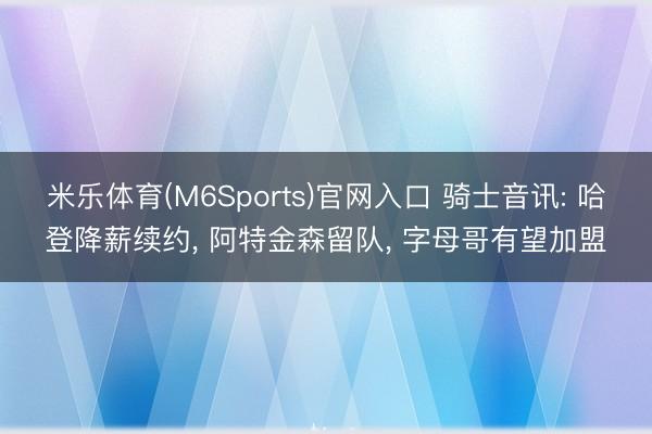 米乐体育(M6Sports)官网入口 骑士音讯: 哈登降薪续约， 阿特金森留队， 字母哥有望加盟