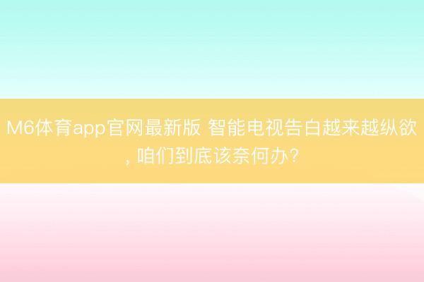 M6体育app官网最新版 智能电视告白越来越纵欲， 咱们到底该奈何办?