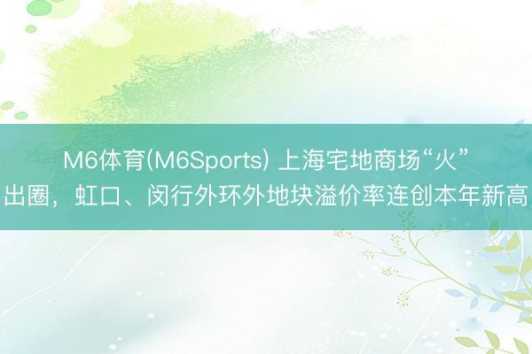 M6体育(M6Sports) 上海宅地商场“火”出圈，虹口、闵行外环外地块溢价率连创本年新高