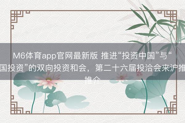 M6体育app官网最新版 推进“投资中国”与“中国投资”的双向投资和会，第二十六届投洽会来沪推介