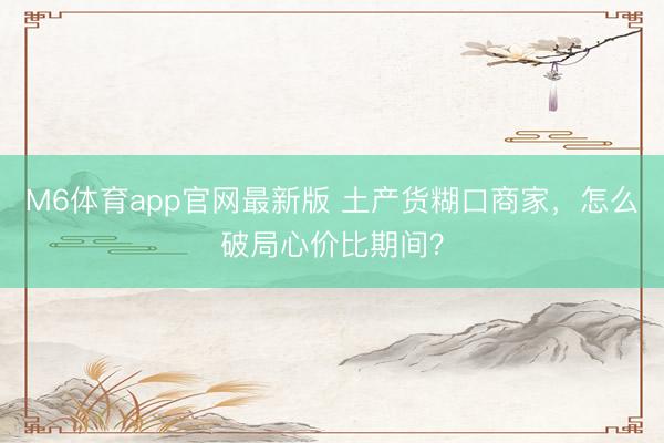 M6体育app官网最新版 土产货糊口商家，怎么破局心价比期间？