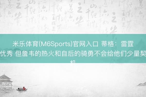 米乐体育(M6Sports)官网入口 蒂格:雷霆很优秀 但詹韦的热火和自后的骑勇不会给他们少量契机