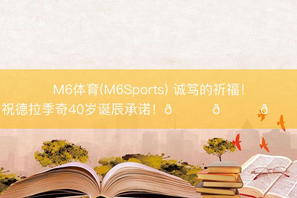 M6体育(M6Sports) 诚笃的祈福！祝德拉季奇40岁诞辰承诺！🎂🎂🎂