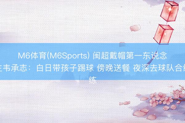 M6体育(M6Sports) 闽超戴帽第一东说念主韦承志：白日带孩子踢球 傍晚送餐 夜深去球队合练