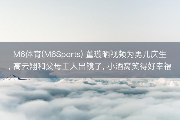 M6体育(M6Sports) 董璇晒视频为男儿庆生， 高云翔和父母王人出镜了， 小酒窝笑得好幸福