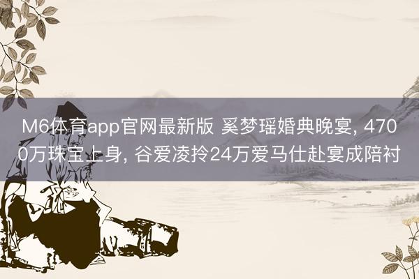 M6体育app官网最新版 奚梦瑶婚典晚宴， 4700万珠宝上身， 谷爱凌拎24万爱马仕赴宴成陪衬