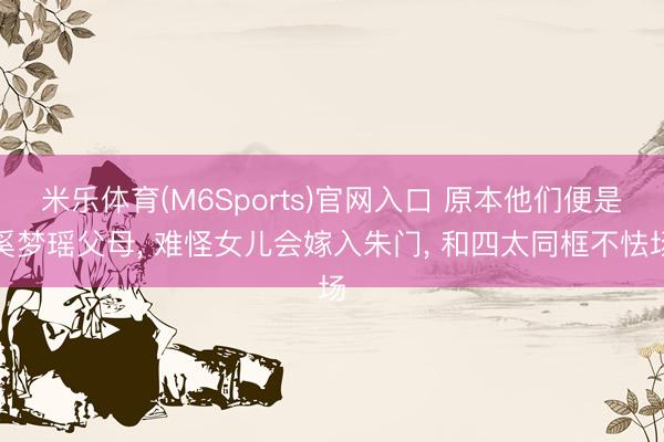 米乐体育(M6Sports)官网入口 原本他们便是奚梦瑶父母， 难怪女儿会嫁入朱门， 和四太同框不怯场