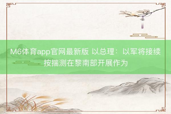 M6体育app官网最新版 以总理：以军将接续按揣测在黎南部开展作为