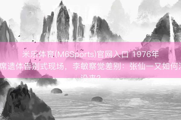 米乐体育(M6Sports)官网入口 1976年毛主席遗体告别式现场，李敏察觉差别：张仙一又如何没来？