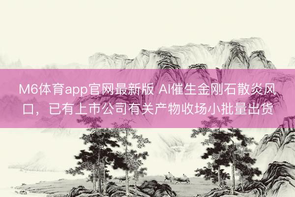 M6体育app官网最新版 AI催生金刚石散炎风口，已有上市公司有关产物收场小批量出货