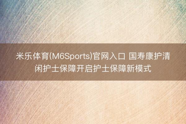 米乐体育(M6Sports)官网入口 国寿康护清闲护士保障开启护士保障新模式
